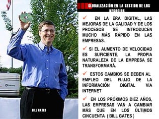 GLOBALIZACIÓN EN LA GESTION DE LOS
                                       NEGOCIOS....
                            EN LA ERA DIGITAL, LAS
                        MEJORAS DE LA CALIDAD Y DE LOS
                        PROCESOS     SE    INTRODUCEN
                        MUCHO MÁS RÁPIDO EN LAS
                        EMPRESAS.
                          SI EL AUMENTO DE VELOCIDAD
                        ES    SUFICIENTE, LA   PROPIA
                        NATURALEZA DE LA EMPRESA SE
                        TRANSFORMARÁ.
                           ESTOS CAMBIOS SE DEBEN AL
                        EMPLEO DEL FLUJO DE LA
                        INFORMACIÓN     DIGITAL    VIA
                        INTERNET
                           EN LOS PRÓXIMOS DIEZ AÑOS,
                        LAS EMPRESAS VAN A CAMBIAR
Mag GEO Augusto GATES
           BILL         MÁS QUE EN LOS ÚLTIMOS    13
JAVES SANCHEZ           CINCUENTA ( BILL GATES )
 