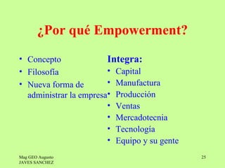 ¿Por qué Empowerment?
• Concepto              Integra:
• Filosofía             • Capital
• Nueva forma de        • Manufactura
  administrar la empresa• Producción
                        • Ventas
                        • Mercadotecnia
                        • Tecnología
                        • Equipo y su gente
Mag GEO Augusto                               25
JAVES SANCHEZ
 
