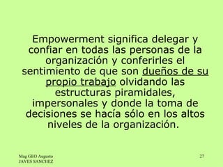 Empowerment significa delegar y
  confiar en todas las personas de la
      organización y conferirles el
 sentimiento de que son dueños de su
      propio trabajo olvidando las
        estructuras piramidales,
   impersonales y donde la toma de
  decisiones se hacía sólo en los altos
      niveles de la organización.


Mag GEO Augusto                      27
JAVES SANCHEZ
 