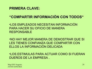 PRIMERA CLAVE:

 “COMPARTIR INFORMACIÒN CON TODOS“

 •LOS EMPLEADOS NECESITAN INFORMACIÒN
 PARA HACER SU OFICIO DE MANERA
 RESPONSABLE

 •NO HAY MEJOR MANERA DE DEMOSTRAR QUE SI
 LES TIENES CONFIANZA QUE COMPARTIR CON
 ELLOS LA INFORMACIÒN DELICADA

 •LOS ESTIMULAS PARA ACTUAR COMO SI FUERAN
 DUEÑOS DE LA EMPRESA .

Mag GEO Augusto                         29
JAVES SANCHEZ
 
