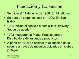 Fundación y Expansión
• Se inició el 11 de junio de 1988. En Miraflores.
• Se abre un segundo local en 1990. En San
  Isidro.
• 1992 inician el servicio a domicilio o “delivery”, -
  “toque de queda”.
• 1993 inauguran la Planta Procesadora y
  Distribuidora de insumos y productos.
• A partir de 1996 se acelera la expansión de la
  cadena a través de módulos ubicados en clubes
  y playas.
 Mag GEO Augusto                                    34
 JAVES SANCHEZ
 