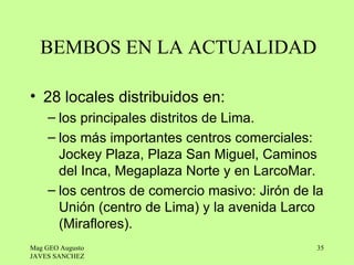 BEMBOS EN LA ACTUALIDAD

• 28 locales distribuidos en:
    – los principales distritos de Lima.
    – los más importantes centros comerciales:
      Jockey Plaza, Plaza San Miguel, Caminos
      del Inca, Megaplaza Norte y en LarcoMar.
    – los centros de comercio masivo: Jirón de la
      Unión (centro de Lima) y la avenida Larco
      (Miraflores).
Mag GEO Augusto                                35
JAVES SANCHEZ
 