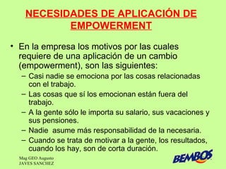 NECESIDADES DE APLICACIÓN DE
           EMPOWERMENT
• En la empresa los motivos por las cuales
  requiere de una aplicación de un cambio
  (empowerment), son las siguientes:
   – Casi nadie se emociona por las cosas relacionadas
     con el trabajo.
   – Las cosas que sí los emocionan están fuera del
     trabajo.
   – A la gente sólo le importa su salario, sus vacaciones y
     sus pensiones.
   – Nadie asume más responsabilidad de la necesaria.
   – Cuando se trata de motivar a la gente, los resultados,
     cuando los hay, son de corta duración.
  Mag GEO Augusto                                        39
  JAVES SANCHEZ
 