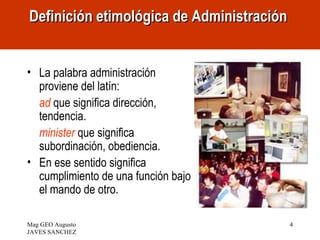 Definición etimológica de Administración


• La palabra administración
  proviene del latín:
  ad que significa dirección,
  tendencia.
  minister que significa
  subordinación, obediencia.
• En ese sentido significa
  cumplimiento de una función bajo
  el mando de otro.

Mag GEO Augusto                            4
JAVES SANCHEZ
 