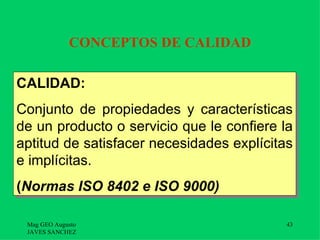 CONCEPTOS DE CALIDAD

CALIDAD:
Conjunto de propiedades y características
de un producto o servicio que le confiere la
aptitud de satisfacer necesidades explícitas
e implícitas.
(Normas ISO 8402 e ISO 9000)

 Mag GEO Augusto                           43
 JAVES SANCHEZ
 