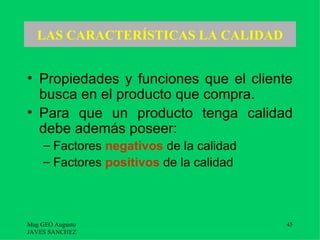 LAS CARACTERÍSTICAS LA CALIDAD


• Propiedades y funciones que el cliente
  busca en el producto que compra.
• Para que un producto tenga calidad
  debe además poseer:
    – Factores negativos de la calidad
    – Factores positivos de la calidad



Mag GEO Augusto                          45
JAVES SANCHEZ
 
