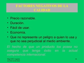 FACTORES NEGATIVOS DE LA
                 CALIDAD

•   Precio razonable.
•   Duración.
•   Fácil de usar.
•   Economía.
•   Que no represente un peligro a quien lo usa y
    que no sea perjudicial al medio ambiente.
El hecho de que un producto los posea no
asegura que tenga éxito en la actual
competencia internacional.
Mag GEO Augusto                                46
JAVES SANCHEZ
 