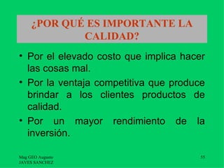 ¿POR QUÉ ES IMPORTANTE LA
             CALIDAD?
• Por el elevado costo que implica hacer
  las cosas mal.
• Por la ventaja competitiva que produce
  brindar a los clientes productos de
  calidad.
• Por un mayor rendimiento de la
  inversión.

Mag GEO Augusto                        55
JAVES SANCHEZ
 