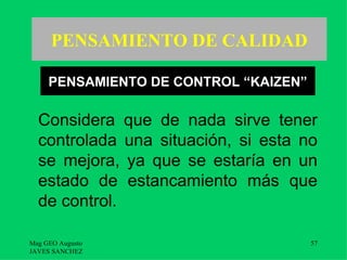 PENSAMIENTO DE CALIDAD

     PENSAMIENTO DE CONTROL “KAIZEN”

  Considera que de nada sirve tener
  controlada una situación, si esta no
  se mejora, ya que se estaría en un
  estado de estancamiento más que
  de control.

Mag GEO Augusto                        57
JAVES SANCHEZ
 
