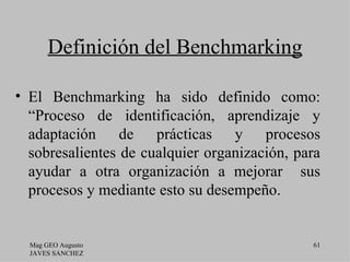 Definición del Benchmarking

• El Benchmarking ha sido definido como:
  “Proceso de identificación, aprendizaje y
  adaptación de prácticas y procesos
  sobresalientes de cualquier organización, para
  ayudar a otra organización a mejorar sus
  procesos y mediante esto su desempeño.


  Mag GEO Augusto                             61
  JAVES SANCHEZ
 