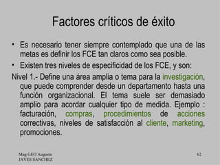 Factores críticos de éxito
• Es necesario tener siempre contemplado que una de las
  metas es definir los FCE tan claros como sea posible.
• Existen tres niveles de especificidad de los FCE, y son:
Nivel 1.- Define una área amplia o tema para la investigación,
  que puede comprender desde un departamento hasta una
  función organizacional. El tema suele ser demasiado
  amplio para acordar cualquier tipo de medida. Ejemplo :
  facturación, compras, procedimientos de acciones
  correctivas, niveles de satisfacción al cliente, marketing,
  promociones.

  Mag GEO Augusto                                          62
  JAVES SANCHEZ
 