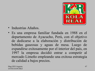 • Industrias Añaños.
• Es una empresa familiar fundada en 1988 en el
  departamento de Ayacucho, Perú, con el objetivo
  de dedicarse a la elaboración y distribución de
  bebidas gaseosas y aguas de mesa. Luego de
  expandirse exitosamente por el interior del país, en
  1997 la empresa decidió entrar a competir al
  mercado Limeño empleando una exitosa estrategia
  de calidad a bajos precios.
Mag GEO Augusto                                     67
JAVES SANCHEZ
 