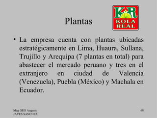Plantas
• La empresa cuenta con plantas ubicadas
  estratégicamente en Lima, Huaura, Sullana,
  Trujillo y Arequipa (7 plantas en total) para
  abastecer el mercado peruano y tres en el
  extranjero en ciudad de Valencia
  (Venezuela), Puebla (México) y Machala en
  Ecuador.

Mag GEO Augusto                              68
JAVES SANCHEZ
 