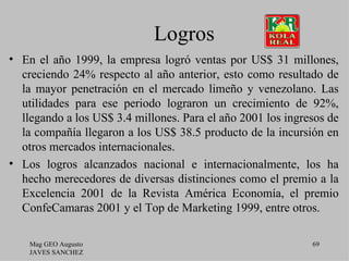 Logros
• En el año 1999, la empresa logró ventas por US$ 31 millones,
  creciendo 24% respecto al año anterior, esto como resultado de
  la mayor penetración en el mercado limeño y venezolano. Las
  utilidades para ese periodo lograron un crecimiento de 92%,
  llegando a los US$ 3.4 millones. Para el año 2001 los ingresos de
  la compañía llegaron a los US$ 38.5 producto de la incursión en
  otros mercados internacionales.
• Los logros alcanzados nacional e internacionalmente, los ha
  hecho merecedores de diversas distinciones como el premio a la
  Excelencia 2001 de la Revista América Economía, el premio
  ConfeCamaras 2001 y el Top de Marketing 1999, entre otros.

    Mag GEO Augusto                                          69
    JAVES SANCHEZ
 