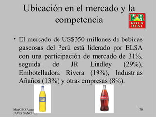 Ubicación en el mercado y la
             competencia
• El mercado de US$350 millones de bebidas
  gaseosas del Perú está liderado por ELSA
  con una participación de mercado de 31%,
  seguida    de     JR    Lindley    (29%),
  Embotelladora Rivera (19%), Industrias
  Añaños (13%) y otras empresas (8%).


Mag GEO Augusto                          70
JAVES SANCHEZ
 