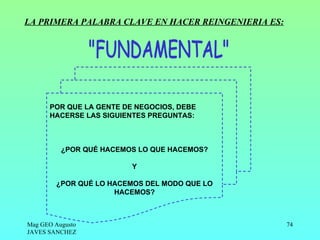 LA PRIMERA PALABRA CLAVE EN HACER REINGENIERIA ES:




      POR QUE LA GENTE DE NEGOCIOS, DEBE
      HACERSE LAS SIGUIENTES PREGUNTAS:



          ¿POR QUÉ HACEMOS LO QUE HACEMOS?

                         Y

        ¿POR QUÉ LO HACEMOS DEL MODO QUE LO
                     HACEMOS?



Mag GEO Augusto                                      74
JAVES SANCHEZ
 