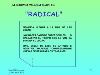 LA SEGUNDA PALABRA CLAVE ES:




             SIGNIFICA LLEGAR A LA RAIZ DE LAS
             COSAS:

             ¡NO! HACER CAMBIOS SUPERFICIALES O
             MALGASTAR EL TIEMPO CON LO QUE YA
             ESTA EN SU LUGAR.

             SINO, DEJAR DE LADO LO ANTIGUO E
             INTENTAR MANERAS COMPLETAMENTE
             NUEVAS DE REALIZAR LOS TRABAJOS.




Mag GEO Augusto                                   75
JAVES SANCHEZ
 