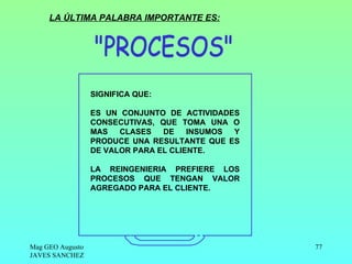 LA ÚLTIMA PALABRA IMPORTANTE ES:




                  SIGNIFICA QUE:

                  ES UN CONJUNTO DE ACTIVIDADES
                  CONSECUTIVAS, QUE TOMA UNA O
                  MAS   CLASES   DE    INSUMOS Y
                  PRODUCE UNA RESULTANTE QUE ES
                  DE VALOR PARA EL CLIENTE.

                  LA REINGENIERIA PREFIERE LOS
                  PROCESOS QUE TENGAN VALOR
                  AGREGADO PARA EL CLIENTE.




Mag GEO Augusto                                    77
JAVES SANCHEZ
 
