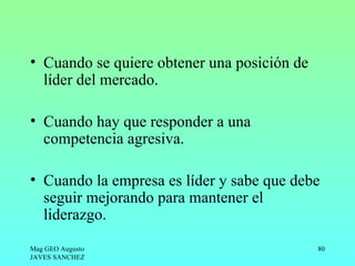 • Cuando se quiere obtener una posición de
  líder del mercado.

• Cuando hay que responder a una
  competencia agresiva.

• Cuando la empresa es líder y sabe que debe
  seguir mejorando para mantener el
  liderazgo.

Mag GEO Augusto                              80
JAVES SANCHEZ
 