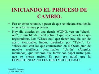 INICIANDO EL PROCESO DE
           CAMBIO.
• Fue un éxito rotundo, a pesar de que se iniciara esta tienda
  en una forma muy precaria.
• Hoy día ustedes en una tienda WONG, ven un “check-
  out”, el mueble de metal sobre el que se coloca las cajas
  registradoras. Los “Check-out” que tienen hoy día son de
  acero inoxidable, lindos, diseñados por “Tyler”; los
  “check-out” con los que comenzaron en el Ovalo eran de
  mueble metálicos desarmables “Unión” (Ángulos
  ranurados), que tuvieron que forrar con papel lustre para
  que se vieran mejor. Es por eso quizá que la
  COMPETENCIA NO LOS HIZO MUCHO CASO.

Mag GEO Augusto                                             85
JAVES SANCHEZ
 