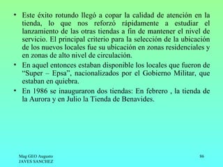 • Este éxito rotundo llegó a copar la calidad de atención en la
  tienda, lo que nos reforzó rápidamente a estudiar el
  lanzamiento de las otras tiendas a fin de mantener el nivel de
  servicio. El principal criterio para la selección de la ubicación
  de los nuevos locales fue su ubicación en zonas residenciales y
  en zonas de alto nivel de circulación.
• En aquel entonces estaban disponible los locales que fueron de
  “Super – Epsa”, nacionalizados por el Gobierno Militar, que
  estaban en quiebra.
• En 1986 se inauguraron dos tiendas: En febrero , la tienda de
  la Aurora y en Julio la Tienda de Benavides.




 Mag GEO Augusto                                               86
 JAVES SANCHEZ
 