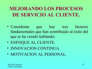MEJORANDO LOS PROCESOS
  DE SERVICIO AL CLIENTE.

• Consideran     que     hay   tres     factores
  fundamentales que han contribuido al éxito del
  que se ha venido hablando:
• ENFOQUE AL CLIENTE.
• INNOVACION CONTINUA.
• MOTIVACION AL PERSONAL.

Mag GEO Augusto                             87
JAVES SANCHEZ
 