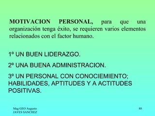 MOTIVACION PERSONAL, para que una
organización tenga éxito, se requieren varios elementos
relacionados con el factor humano.


1º UN BUEN LIDERAZGO.
2º UNA BUENA ADMINISTRACION.
3º UN PERSONAL CON CONOCIEMIENTO;
HABILIDADES, APTITUDES Y A ACTITUDES
POSITIVAS.

 Mag GEO Augusto                                    88
 JAVES SANCHEZ
 