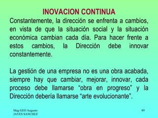 INOVACION CONTINUA
Constantemente, la dirección se enfrenta a cambios,
en vista de que la situación social y la situación
económica cambian cada día. Para hacer frente a
estos cambios, la Dirección debe innovar
constantemente.

La gestión de una empresa no es una obra acabada,
siempre hay que cambiar, mejorar, innovar, cada
proceso debe llamarse “obra en progreso” y la
Dirección debería llamarse “arte evolucionante”.
 Mag GEO Augusto                                89
 JAVES SANCHEZ
 