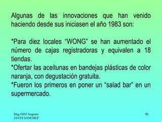 Algunas de las innovaciones que han venido
haciendo desde sus iniciasen el año 1983 son:

*Para diez locales “WONG” se han aumentado el
número de cajas registradoras y equivalen a 18
tiendas.
*Ofertar las aceitunas en bandejas plásticas de color
naranja, con degustación gratuita.
*Fueron los primeros en poner un “salad bar” en un
supermercado.

Mag GEO Augusto                                   90
JAVES SANCHEZ
 