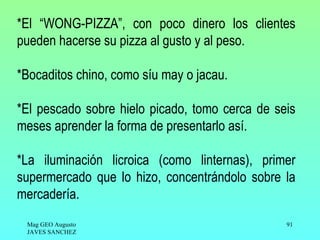 *El “WONG-PIZZA”, con poco dinero los clientes
pueden hacerse su pizza al gusto y al peso.

*Bocaditos chino, como síu may o jacau.

*El pescado sobre hielo picado, tomo cerca de seis
meses aprender la forma de presentarlo así.

*La iluminación licroica (como linternas), primer
supermercado que lo hizo, concentrándolo sobre la
mercadería.
 Mag GEO Augusto                                91
 JAVES SANCHEZ
 