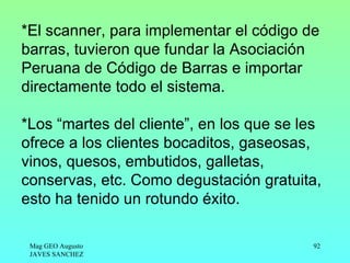 *El scanner, para implementar el código de
barras, tuvieron que fundar la Asociación
Peruana de Código de Barras e importar
directamente todo el sistema.

*Los “martes del cliente”, en los que se les
ofrece a los clientes bocaditos, gaseosas,
vinos, quesos, embutidos, galletas,
conservas, etc. Como degustación gratuita,
esto ha tenido un rotundo éxito.

 Mag GEO Augusto                          92
 JAVES SANCHEZ
 