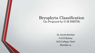 Bryophyta Classification
(As Proposed by G M SMITH)
Dr. Kavita Rambal
H.O.D Botany
M.D.College, Parel
Mumbai-12
 