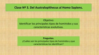 Clase Nº 3. Del Australopithecus al Homo Sapiens.
Objetivo:
Identificar los principales tipos de homínidos y sus
características evolutivas.
Preguntas.
¿Cuáles son los principales tipos de homínidos y que
características los identifican?
 