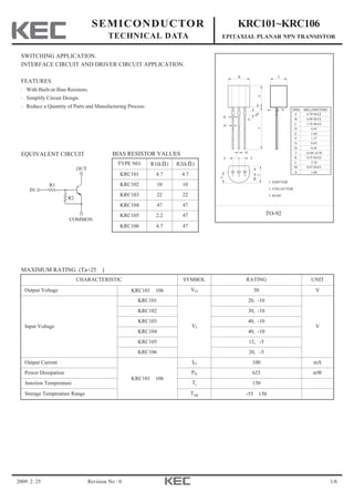 2009. 2. 25 1/6
SEMICONDUCTOR
TECHNICAL DATA
KRC101~KRC106
EPITAXIAL PLANAR NPN TRANSISTOR
Revision No : 0
SWITCHING APPLICATION.
INTERFACE CIRCUIT AND DRIVER CIRCUIT APPLICATION.
FEATURES
・With Built-in Bias Resistors.
・Simplify Circuit Design.
・Reduce a Quantity of Parts and Manufacturing Process.
1. EMITTER
2. COLLECTOR
3. BASE
TO-92
DIM MILLIMETERS
A
B
C
D
F
G
H
J
K
L
4.70 MAX
4.80 MAX
3.70 MAX
0.45
1.00
1.27
0.85
0.45
14.00 0.50
0.55 MAX
2.30
D
1 2 3
B
AJ
K
G
H
F F
L
E
C
E
C
M
N
0.45 MAXM
1.00N
+_
EQUIVALENT CIRCUIT
MAXIMUM RATING (Ta=25℃)
BIAS RESISTOR VALUES
R1
R2
COMMON
OUT
IN
TYPE NO. R1(kΩ) R2(kΩ)
KRC101 4.7 4.7
KRC102 10 10
KRC103 22 22
KRC104 47 47
KRC105 2.2 47
KRC106 4.7 47
CHARACTERISTIC SYMBOL RATING UNIT
Output Voltage KRC101～106 VO 50 V
Input Voltage
KRC101
VI
20, -10
V
KRC102 30, -10
KRC103 40, -10
KRC104 40, -10
KRC105 12, -5
KRC106 20, -5
Output Current
KRC101～106
IO 100 mA
Power Dissipation PD 625 mW
Junction Temperature Tj 150 ℃
Storage Temperature Range Tstg -55～150 ℃
 