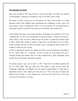 Page | 10
THE HISTORY OF PEPSI
Born in the Carolinas in 1898, Pepsi-Cola has a long and rich history. The drink is the invention
of Caleb Bradham, a pharmacist and drugstore owner in New Bern, North Carolina.
The summer of 1898, as usual, was hot and humid in New Bern, North Carolina. So a young
pharmacist named Caleb Bradham began experimenting with combinations of spices, juices, and
syrups trying to create a refreshing new drink to serve his customers. He succeeded beyond all
expectations because he invented the beverage known around the world as Pepsi-Cola.
Caleb Bradham knew that to keep people returning to his pharmacy, he would have to turn it into
a gathering place. He did so by concocting his own special beverage, a soft drink. His creation, a
unique mixture of kola nut extract, vanilla and rare oils, became so popular his customers named
it “Brad’s Drink.”Caleb decided to rename it “Pepsi-Cola” and advertised his new soft drink.
People responded, and sales of Pepsi-Cola started to grow, convincing him that he should form a
company to market the new beverage
In 1902, he launched the Pepsi-Cola Company in the back room of his pharmacy, and applied to
the U.S. Patent Office for a trademark. At first, he mixed the syrup himself and sold it
exclusively through soda fountains. But soon Caleb recognized that a greater opportunity existed
to bottle Pepsi so that people could drink it anywhere.
The business began to grow, and on June 16, 1903, “Pepsi-Cola” was officially registered with
the U.S. Patent Office. That year, Caleb sold 7,968 gallons of syrup, using the theme line
“Exhilarating, Invigorating, Aids Digestion” He also began awarding franchises to bottle Pepsi to
independent investors, whose number grew from just two in 1905, in the cities of Charlotte and
Durham, North Carolina, to 15 the following year, and 40 by 1907. By the end of 1910, there
were Pepsi-Cola franchises in 24 states.
 