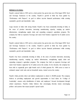 Page | 11
PEPSICO IN INDIA
PepsiCo entered India in 1989 and in a short period, has grown into one of the largest MNC food
and beverage businesses in the country. PepsiCo’s growth in India has been guided by
“Performance with Purpose”, its goal to deliver top-tier financial performance while creating
sustainable growth and shareholder value.
Large investor in India with strong brands: PepsiCo has been consistently investing in India, in
the areas of product innovation, increasing manufacturing capacity, ramping up market
infrastructure, strengthening supply chain and expanding company’s agriculture program. The
company has built an expansive beverage and snack food business supported by 62 plants across
the country.
PepsiCo entered India in 1989 and in a short period, has grown into one of the largest MNC food
and beverage businesses in the country. PepsiCo’s growth in India has been guided by
“Performance with Purpose”, its goal to deliver top-tier financial performance while creating
sustainable growth and shareholder value.
PepsiCo has been consistently investing in India, in the areas of product innovation, increasing
manufacturing capacity, ramping up market infrastructure, strengthening supply chain and
expanding company’s agriculture program. The company has built an expansive beverage and
snack food business supported by 62 plants across the country. In two decades, the company has
been able to organically grow eight brands each of which generate Rs. 1000 crores or more in
estimated annual retail sales and are household names, trusted across the country.
PepsiCo India provides direct and indirect employment to almost 2, 00,000 people. The company
believes in providing employment and growth opportunities to local talent. Its ‘College of
Leadership’, ensures early identification of talent, and employees’ focused development through
critical experiences. PepsiCo firmly believes that encouraging diversity means encouraging
policies and systems that respect people’s special needs.
 
