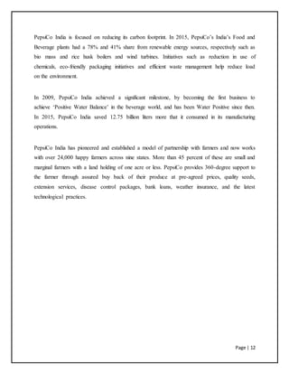 Page | 12
PepsiCo India is focused on reducing its carbon footprint. In 2015, PepsiCo’s India’s Food and
Beverage plants had a 78% and 41% share from renewable energy sources, respectively such as
bio mass and rice husk boilers and wind turbines. Initiatives such as reduction in use of
chemicals, eco-friendly packaging initiatives and efficient waste management help reduce load
on the environment.
In 2009, PepsiCo India achieved a significant milestone, by becoming the first business to
achieve ‘Positive Water Balance’ in the beverage world, and has been Water Positive since then.
In 2015, PepsiCo India saved 12.75 billion liters more that it consumed in its manufacturing
operations.
PepsiCo India has pioneered and established a model of partnership with farmers and now works
with over 24,000 happy farmers across nine states. More than 45 percent of these are small and
marginal farmers with a land holding of one acre or less. PepsiCo provides 360-degree support to
the farmer through assured buy back of their produce at pre-agreed prices, quality seeds,
extension services, disease control packages, bank loans, weather insurance, and the latest
technological practices.
 
