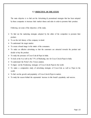 Page | 13
1.2 OBJECTIVE OF THE STUDY
The main objective is to find out the Advertising & promotional strategies that has been adopted
by these companies to increase their market shares and sales in order to promote their product.
Following are some of the objectives of the study.
 To find out the marketing strategies adopted by the either of the competitor to promote their
product.
 To see the rich history of the company in detail.
 To understand the target market.
 To create a brand image in the minds of the consumers.
 To make an effective advertising so that the customers are attracted towards the product and
decide to buy the product.
 To study the presence of Coca-Cola & Pepsi in India.
 To look at the 4 as well as the 7 P’s of Marketing mix for Coca-Cola & Pepsi in India.
 To understand the Porter’s five Forces analysis.
 To figure out the Positioning strategies of Coca-Cola & Pepsi in the world.
 To make a comparative study of advertising strategies of Coca-Cola as well as Pepsi in the
world.
 To find out the growth and popularity of Coca-Cola & Pepsi in market.
 To study the reason behind the exponential increase in this brand’s popularity and success.
 