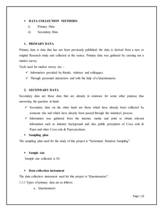 Page | 15
 DATA COLLECTION METHODS
i) Primary Data
ii) Secondary Data
1. PRIMARY DATA
Primary data is data that has not been previously published; the data is derived from a new or
original Research study and collected at the source. Primary data was gathered by carrying out a
market survey.
Tools used for market survey are: -
 Information provided by friends, relatives and colleagues.
 Through personnel interaction and with the help of a Questionnaire.
2. SECONDARY DATA
Secondary data are those data that are already in existence for some other purpose thus
answering the question in hand.
 Secondary data on the other hand are those which have already been collected by
someone else and which have already been passed through the statistical process.
 Information was gathered from the internet, media and print to obtain relevant
information such as industry background and also public perception of Coca cola &
Pepsi and other Coca cola & Pepsi products.
 Sampling plan
The sampling plan used for the study of this project is “Systematic Random Sampling”.
 Sample size
Sample size collected is 50.
 Data collection instrument
The data collection instrument used for this project is “Questionnaire”.
1.3.1 Types of primary data are as follows.
a. Questionnaire
 