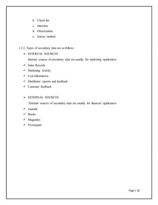 Page | 16
b. Check list
c. Interview
d. Observations
e. Survey method
1.3.2. Types of secondary data are as follows.
 INTERNAL SOURCES
Internal sources of secondary data are usually for marketing application-
 Sales Records
 Marketing Activity
 Cost Information
 Distributor reports and feedback
 Customer feedback
 EXTERNAL SOURCES
External sources of secondary data are usually for financial application-
 Journals
 Books
 Magazines
 Newspaper
 