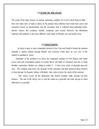 Page | 17
1.4 SCOPE OF THE STUDY
The scope of the study focuses on existing marketing condition for Coca-Cola & Pepsi in India.
Here the entire view of study is taken on the primary data collection from retail store sector and
consumers based on questionnaires and the secondary data is collected from marketing books,
internet sources like company website, company's past record. However the information
collected and analyzed is also from different retail shops in Mumbai city and nearby areas.
1.5 LIMITATIONS
As there is neck to neck competition between Coca Cola and PepsiCo brands the situation
demands a market analysis through Retailer and Customer which gives an over view of the
market in quantitative terms.
Statement of the problem is to know the competitive position of 7UP (Pepsi) with Sprite
(coca cola) and consumption pattern of Lemon flavor soft drink of consumers and also to study
Retailers expectation. Dealers are visiting to outlets 3 – 4 time every week, or depends upon the
area. The company must know the demands of the customers and their preferred flavor brand it
is done through by frequent visiting of Retailer, then came to know the needs of the customer.
This survey covers all the dimensions that dealers consider while carrying out their
business. The aim of the survey was to visit the outlets in a particular sub route and get as much
information as possible.
 