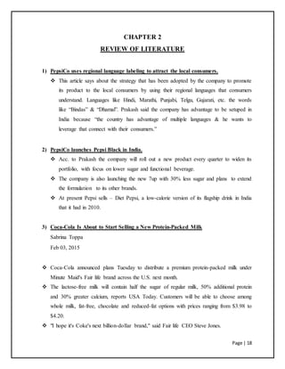 Page | 18
CHAPTER 2
REVIEW OF LITERATURE
1) PepsiCo uses regional language labeling to attract the local consumers.
 This article says about the strategy that has been adopted by the company to promote
its product to the local consumers by using their regional languages that consumers
understand. Languages like Hindi, Marathi, Punjabi, Telgu, Gujarati, etc. the words
like “Bindas” & “Dhamal”. Prakash said the company has advantage to be setuped in
India because “the country has advantage of multiple languages & he wants to
leverage that connect with their consumers.”
2) PepsiCo launches Pepsi Black in India.
 Acc. to Prakash the company will roll out a new product every quarter to widen its
portfolio, with focus on lower sugar and functional beverage.
 The company is also launching the new 7up with 30% less sugar and plans to extend
the formulation to its other brands.
 At present Pepsi sells – Diet Pepsi, a low-calorie version of its flagship drink in India
that it had in 2010.
3) Coca-Cola Is About to Start Selling a New Protein-Packed Milk
Sabrina Toppa
Feb 03, 2015
 Coca-Cola announced plans Tuesday to distribute a premium protein-packed milk under
Minute Maid's Fair life brand across the U.S. next month.
 The lactose-free milk will contain half the sugar of regular milk, 50% additional protein
and 30% greater calcium, reports USA Today. Customers will be able to choose among
whole milk, fat-free, chocolate and reduced-fat options with prices ranging from $3.98 to
$4.20.
 "I hope it's Coke's next billion-dollar brand," said Fair life CEO Steve Jones.
 