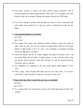 Page | 19
 Coca-Cola’s decision to increase the milk’s protein content corresponds with an
increased demand for protein among consumers. Data shows 71% of shoppers seek more
protein in their diet, according to findings from market-research firm NPD Group.
 Coca-Cola is hoping its premium milk will help boost sales, as fresh or pasteurized milk
retail volume sales declined by 3% last year. Sales of carbonated beverages are also
falling.
4) Coke and Pepsi Pledge to Cut Calories
Sam Frizell
Sep 23, 2014
 The country's three largest soda companies promised Tuesday to reduce the calories in
sugary drinks by 20% over the next decade, an unprecedented effort by the beverage
industry to fight obesity in the U.S.—and a tacit recognition of consumers' increasing
aversion for high-calorie soft drinks.
 Coca-Cola, PepsiCo and the Dr. Pepper Snapple will expand the presence of low- and
zero-calorie drinks and sell drinks in smaller portions, as well as provide calorie counts
and promote calorie awareness where their beverages are sold, the American Beverage
Association said in a statement.
 The commitment was announced at the 10th annual Clinton Global Initiative in New
York.
 "This is huge," former President Bill Clinton told the New York Times. "I’ve heard it
could mean a couple of pounds of weight lost each year in some cases."
5) Charts That Show Why No One Wins the Coke vs. Pepsi Fight
Jack Linshi
Feb 10, 2015
 It's a question that's been around about as long as the oldest human living on Earth: Coke
or Pepsi?
 