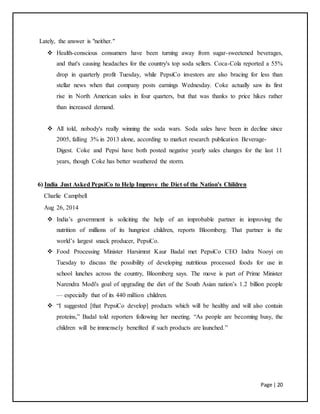 Page | 20
Lately, the answer is "neither."
 Health-conscious consumers have been turning away from sugar-sweetened beverages,
and that's causing headaches for the country's top soda sellers. Coca-Cola reported a 55%
drop in quarterly profit Tuesday, while PepsiCo investors are also bracing for less than
stellar news when that company posts earnings Wednesday. Coke actually saw its first
rise in North American sales in four quarters, but that was thanks to price hikes rather
than increased demand.
 All told, nobody's really winning the soda wars. Soda sales have been in decline since
2005, falling 3% in 2013 alone, according to market research publication Beverage-
Digest. Coke and Pepsi have both posted negative yearly sales changes for the last 11
years, though Coke has better weathered the storm.
6) India Just Asked PepsiCo to Help Improve the Diet of the Nation's Children
Charlie Campbell
Aug 26, 2014
 India’s government is soliciting the help of an improbable partner in improving the
nutrition of millions of its hungriest children, reports Bloomberg. That partner is the
world’s largest snack producer, PepsiCo.
 Food Processing Minister Harsimrat Kaur Badal met PepsiCo CEO Indra Nooyi on
Tuesday to discuss the possibility of developing nutritious processed foods for use in
school lunches across the country, Bloomberg says. The move is part of Prime Minister
Narendra Modi's goal of upgrading the diet of the South Asian nation’s 1.2 billion people
— especially that of its 440 million children.
 “I suggested [that PepsiCo develop] products which will be healthy and will also contain
proteins,” Badal told reporters following her meeting. “As people are becoming busy, the
children will be immensely benefited if such products are launched.”
 