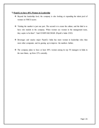 Page | 21
7) PepsiCo to have 40% Women in Leadership
 Beyond the leadership level, the company is also looking at expanding the talent pool of
women in FMCG sector.
 “Getting the number is just one part. The second is to create the culture, and the third is to
have role models in the company. When women see women in the management team,
they aspire to be there”. Said D SHIVAKUMAR (PepsiCo India CEO)
 Beverages and snacks major PepsiCo India has more women in leadership roles than
most other companies and its gearing up to improve the numbers further.
 The company plans to have at least 40% women among its top 50 managers in India in
the near future, up from 23% currently.
 