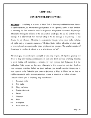 Page | 22
CHAPTER 3
CONCEPTIUAL FRAME WORK
Advertising: - Advertising is an audio or visual form of marketing communication that employs
an openly sponsored, no personal message to promote or sell a product, service or idea. Sponsors
of advertising are often businesses who wish to promote their products or services. Advertising is
differentiated from public relations in that an advertiser usually pays for and has control over the
message. It is differentiated from personal selling in that the message is no personal, i.e., not
directed to an individual. Advertising is communicated through various mass media, including
old media such as newspapers, magazines, Television, Radio, outdoor advertising or direct mail;
or new media such as search results, blogs, websites or text messages. The actual presentation of
the message in a medium is referred to as an advertisement or “ads”.
Advertisers pay for advertising to accomplish a wide array of goals. Ad objectives generally boil
down to long-term branding communication or short-term direct response advertising. Branding
is about building and maintaining a reputation for your company that distinguishes it in the
marketplace. Sales promos are short-term inducements to drive revenue or cash flow. Based on
your company's objectives, budget and target audience, you normally advertise through one or
more types of media. Calculating your return on investment in dollars is difficult, but you need to
establish measurable goals, such as a percentage increase in awareness, to evaluate success.
There are various types of advertising they are as follows: -
i. Broadcast media
ii. Print media
iii. Direct marketing
iv. Product placement
v. Internet
vi. Television
vii. Radio
viii. Newspaper
ix. Social media, etc.
 