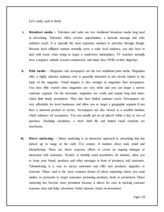 Page | 23
Let’s study each in detail.
i. Broadcast media: - Television and radio are two traditional broadcast media long used
in advertising. Television offers creative opportunities; a dynamic message and wide
audience reach. It is typically the most expensive medium to advertise through, though.
Because local affiliated stations normally serve a wide local audience, you also have to
deal with waste when trying to target a small-town marketplace. TV watchers normally
have a negative attitude toward commercials and many have DVRs at their fingertips.
ii. Print media: - Magazines and newspapers are the two traditional print media. Magazines
offer a highly selective audience who is generally interested in ads closely related to the
topic of the magazine. Visual imagery is also stronger in magazines than newspapers.
You have little wasted since magazines are very niche and you can target a narrow
customer segment. On the downside, magazines are costly and require long lead times,
which limit timely promotions. They also have limited audience reach. Newspapers are
very affordable for local businesses and allow you to target a geographic segment if you
have a universal product or service. Newspapers are also viewed as a credible medium,
which enhances ad acceptance. You can usually get an ad placed within a day or two of
purchase. Declining circulation, a short shelf life and limited visual creativity are
drawbacks.
iii. Direct marketing: - Direct marketing is an interactive approach to advertising that has
picked up in usage in the early 21st century. It includes direct mail, email and
telemarketing. These are direct response efforts to create an ongoing dialogue or
interaction with customers. Weekly or monthly email newsletters, for instance, allow you
to keep your brand, products and other messages in front of prospects and customers.
Telemarketing is a way to survey customers and offer new products, upgrades or
renewals. Direct mail is the most common format of direct marketing where you send
mailers or postcards to target customers promoting products, deals or promotions. Direct
marketing has become more prominent because it allows for ease in tracking customer
response rates and helps advertisers better measure return on investment.
 