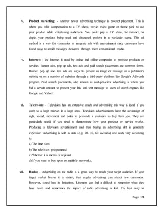 Page | 24
iv. Product marketing: - Another newer advertising technique is product placement. This is
where you offer compensation to a TV show, movie, video game or theme park to use
your product while entertaining audiences. You could pay a TV show, for instance, to
depict your product being used and discussed positive in a particular scene. This ad
method is a way for companies to integrate ads with entertainment since customers have
found ways to avoid messages delivered through more conventional media.
v. Internet: - the Internet is used by online and offline companies to promote products or
services. Banner ads, pop up ads, text ads and paid search placements are common forms.
Banner, pop up and text ads are ways to present an image or message on a publisher's
website or on a number of websites through a third-party platform like Google's Adwords
program. Paid search placements, also known as cost-per-click advertising, is where you
bid a certain amount to present your link and text message to users of search engines like
Google and Yahoo!
vi. Television: - Television has an extensive reach and advertising this way is ideal if you
cater to a large market in a large area. Television advertisements have the advantage of
sight, sound, movement and color to persuade a customer to buy from you. They are
particularly useful if you need to demonstrate how your product or service works.
Producing a television advertisement and then buying an advertising slot is generally
expensive. Advertising is sold in units (e.g. 20, 30, 60 seconds) and costs vary according
to:
a) The time slots
b) The television programmed
c) Whether it is metro or regional
d) If you want to buy spots on multiple networks.
vii. Radio: - Advertising on the radio is a great way to reach your target audience. If your
target market listens to a station, then regular advertising can attract new customers.
However, sound has its limitations. Listeners can find it difficult to remember what they
have heard and sometimes the impact of radio advertising is lost. The best way to
 