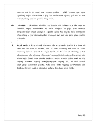 Page | 25
overcome this is to repeat your message regularly - which increases your costs
significantly. If you cannot afford to play your advertisement regularly, you may find that
radio advertising does not generate strong results.
viii. Newspaper: - Newspaper advertising can promote your business to a wide range of
customers. Display advertisements are placed throughout the paper, while classified
listings are under subject headings in a specific section. You may find that a combination
of advertising in your state/metropolitan newspaper and your local paper gives you the
best results
.
ix. Social media: - Social network advertising, also social media targeting, is a group of
terms that are used to describe forms of online advertising that focus on social
networking services. One of the major benefits of this type of advertising is that
advertisers can take advantage of the users' demographic information and target their ads
appropriately. Social media targeting combines current targeting options (such as geo
targeting, behavioral targeting, socio-psychographic targeting, etc.), to make detailed
target group identification possible. With social media targeting, advertisements are
distributed to users based on information gathered from target group profiles.
 