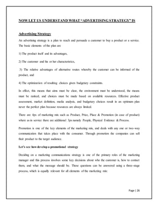 Page | 26
NOW LET US UNDERSTAND WHAT “ADVERTISING STRATEGY” IS
Advertising Strategy
An advertising strategy is a plan to reach and persuade a customer to buy a product or a service.
The basic elements of the plan are
1) The product itself and its advantages,
2) The customer and his or her characteristics,
3) The relative advantages of alternative routes whereby the customer can be informed of the
product, and
4) The optimization of resulting choices given budgetary constraints.
In effect, this means that aims must be clear, the environment must be understood, the means
must be ranked, and choices must be made based on available resources. Effective product
assessment, market definition, media analysis, and budgetary choices result in an optimum plan
never the perfect plan because resources are always limited.
There are 4ps of marketing mix such as Product, Price, Place & Promotion (in case of product)
where as in service there are additional 3ps namely People, Physical Evidence & Process.
Promotion is one of the key elements of the marketing mix, and deals with any one or two-way
communication that takes place with the consumer. Through promotion the companies can sell
their product to the target audience.
Let’s see how develop a promotional strategy
Deciding on a marketing communications strategy is one of the primary roles of the marketing
manager and this process involves some key decisions about who the customer is, how to contact
them, and what the message should be. These questions can be answered using a three-stage
process, which is equally relevant for all elements of the marketing mix:
 
